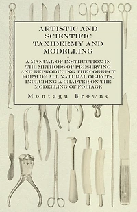 Artistic And Scientific Taxidermy Modelling; A Manual Of Instruction The Methods Preserving Reproducing Correct Form All Natural Objects, Including Chapter On Modelling Foliage