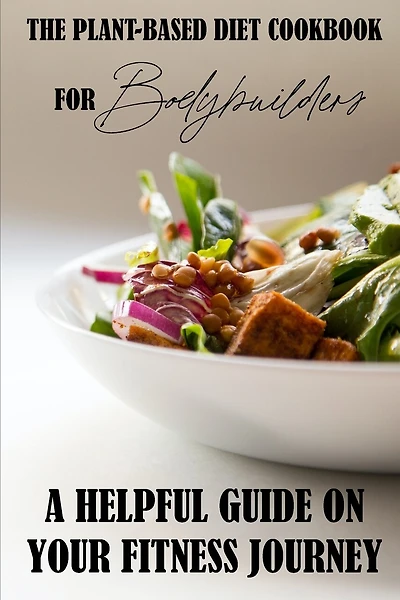 The Plant-Based Diet Cookbook For Bodybuilders: A Helpful Guide On Your Fitness Journey: Plant-Based Sports Nutrition