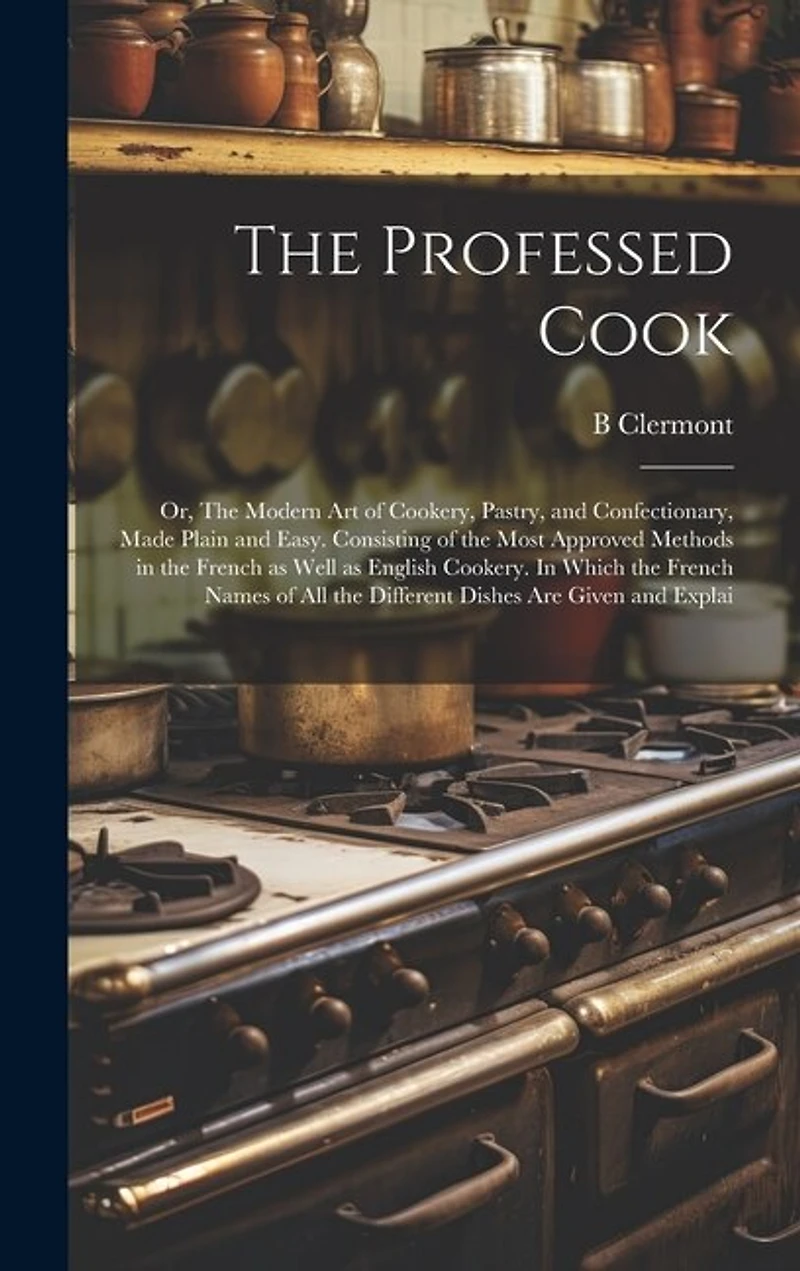The Professed Cook; or, The Modern art of Cookery, Pastry, and Confectionary, Made Plain and Easy. Consisting of the Most Approved Methods in the French as Well as English Cookery. In Which the French Names of all the Different Dishes are Given and Explai