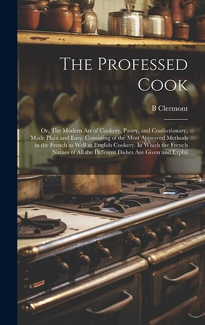 The Professed Cook; or, The Modern art of Cookery, Pastry, and Confectionary, Made Plain and Easy. Consisting of the Most Approved Methods in the French as Well as English Cookery. In Which the French Names of all the Different Dishes are Given and Explai