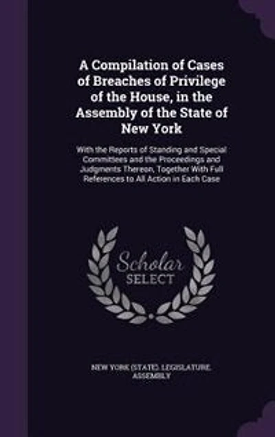 A Compilation of Cases Breaches Privilege the House, Assembly State New York: Reports Standing and Special Committees Proceeding Judgments Thereon Together With F