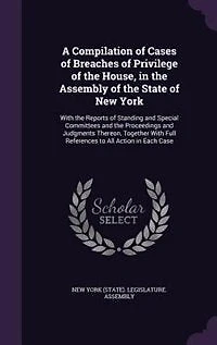 A Compilation of Cases Breaches Privilege the House, Assembly State New York: Reports Standing and Special Committees Proceeding Judgments Thereon Together With F