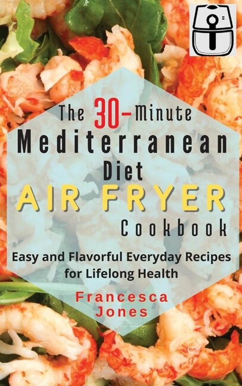 The 30-Minute Mediterranean Diet Air fryer Cookbook: Easy and Flavorful Everyday Recipes for Lifelong Health