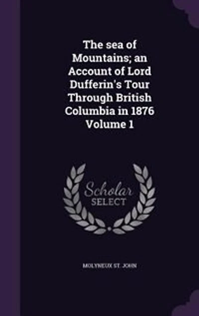 The sea of Mountains; an Account of Lord Dufferin's Tour Through British Columbia in 1876 Volume 1