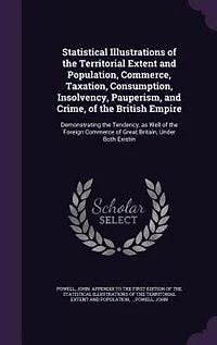 Statistical Illustrations of the Territorial Extent and Population, Commerce, Taxation, Consumption, Insolvency, Pauperism, and Crime, of the British Empire: Demonstrating the Tendency, as Well of the Foreign Commerce of Great Britain, Under Both Existin