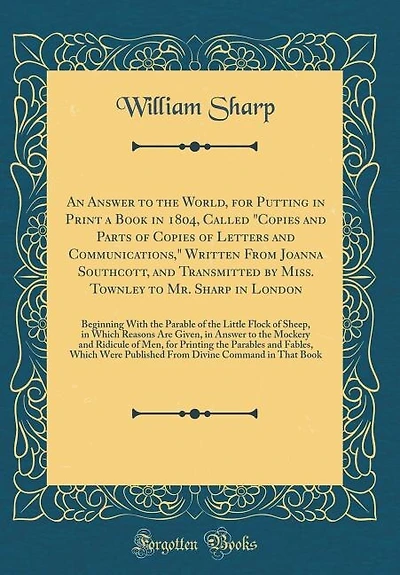An Answer to the World, for Putting in Print a Book in 1804, Called "Copies and Parts of Copies of Letters and Communications," Written From Joanna Southcott, and Transmitted by Miss. Townley to Mr. Sharp in London: Beginning With the Parable of the Littl