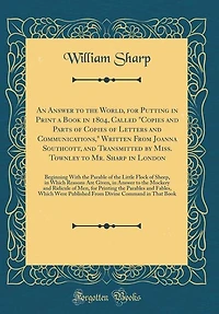 An Answer to the World, for Putting in Print a Book in 1804, Called "Copies and Parts of Copies of Letters and Communications," Written From Joanna Southcott, and Transmitted by Miss. Townley to Mr. Sharp in London: Beginning With the Parable of the Littl