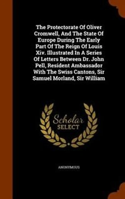 The Protectorate Of Oliver Cromwell, And The State Of Europe During The Early Part Of The Reign Of Louis Xiv. Illustrated In A Series Of Letters Between Dr. John Pell, Resident Ambassador With The Swiss Cantons, Sir Samuel Morland, Sir William