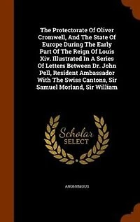 The Protectorate Of Oliver Cromwell, And The State Of Europe During The Early Part Of The Reign Of Louis Xiv. Illustrated In A Series Of Letters Between Dr. John Pell, Resident Ambassador With The Swiss Cantons, Sir Samuel Morland, Sir William