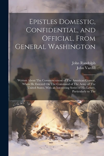 Epistles Domestic, Confidential, and Official, From General Washington: Written About The Commencement of The American Contest, When He Entered On The Command of The Army of The United States. With an Interesting Series of His Letters, Particularly to The