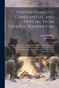 Epistles Domestic, Confidential, and Official, From General Washington: Written About The Commencement of The American Contest, When He Entered On The Command of The Army of The United States. With an Interesting Series of His Letters, Particularly to The