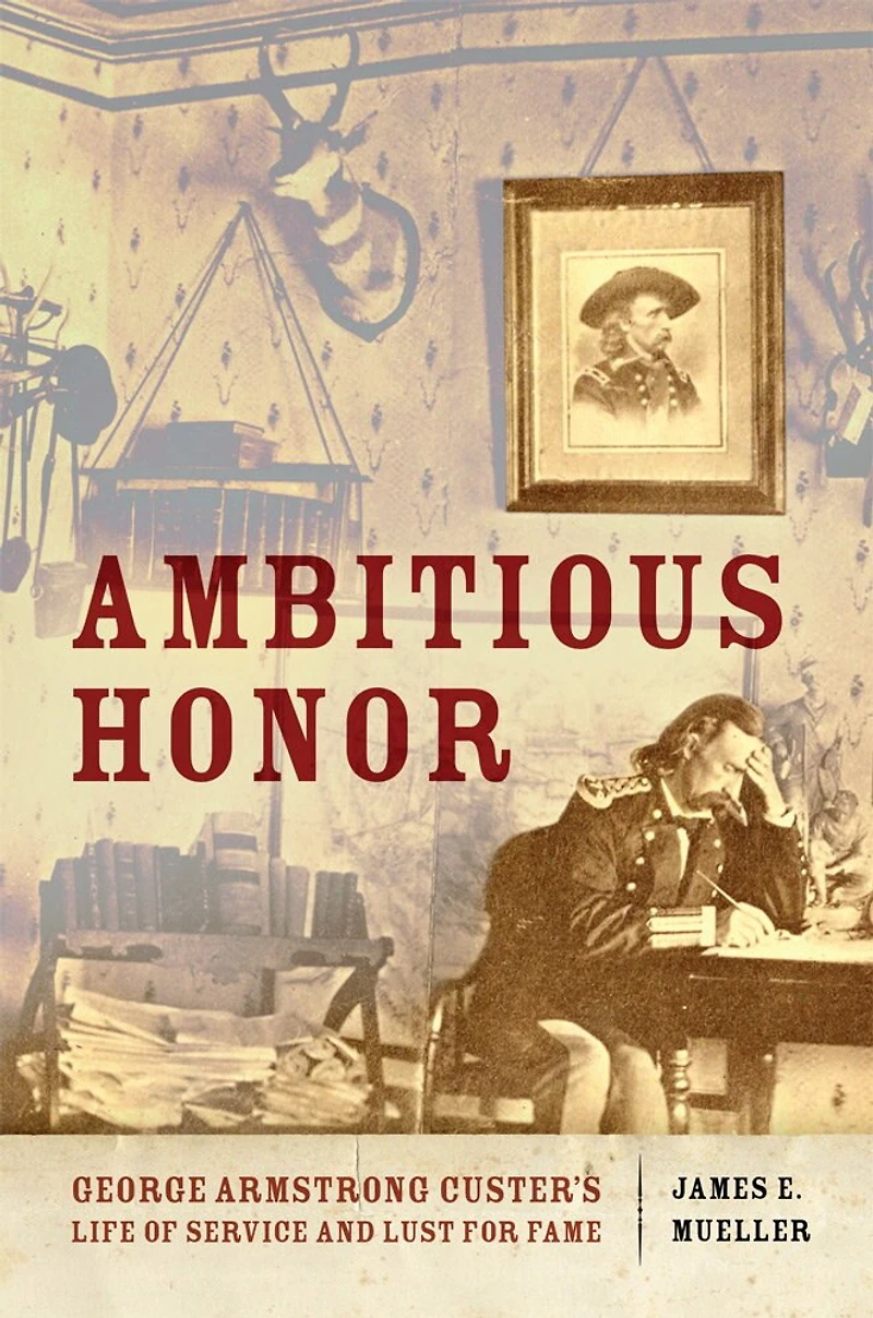 Ambitious Honor: George Armstrong Custer's Life Of Service And Lust For Fame