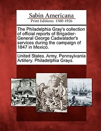 The Philadelphia Gray's Collection Of Official Reports Of Brigadier-general George Cadwalader's Services During The Campaign Of 1847 In Mexico.