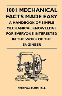 1001 Mechanical Facts Made Easy - A Handbook of Simple Knowledge for Everyone Interested the Work Engineer