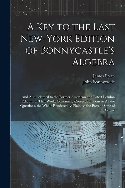 A Key to the Last New-York Edition of Bonnycastle's Algebra: And Also Adapted to the Former American and Latest London Editions of That Work: Containing Correct Solutions to All the Questions. the Whole Rendered As Plain As the Present State of the Scienc