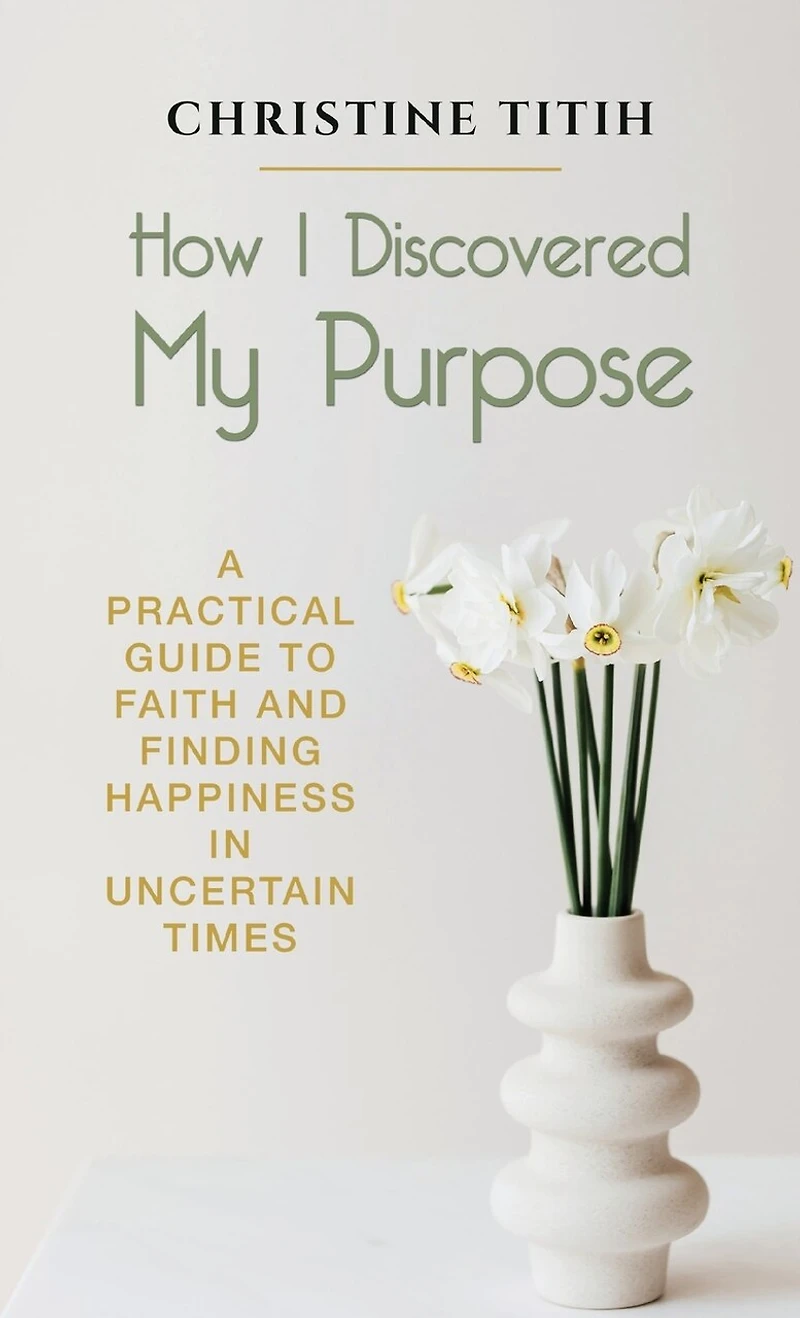 How I Discovered My Purpose: A Practical Guide To Faith And Finding Happiness In Uncertain Times