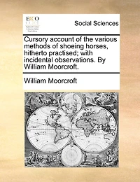Cursory Account of the Various Methods Shoeing Horses, Hitherto Practised; With Incidental Observations. By William Moorcroft
