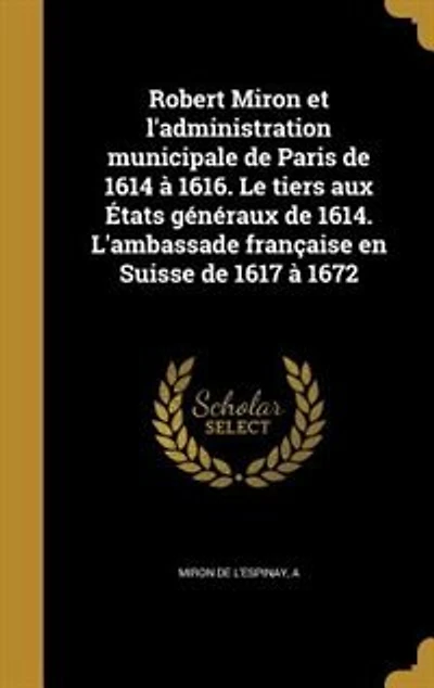 Robert Miron Et l'Administration Municipale de Paris 1614 à 1616: Le Tiers aux États Généraux 1614; L'Ambassade Française en Suisse 1617 1672 (Classic Reprin
