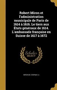 Robert Miron Et l'Administration Municipale de Paris 1614 à 1616: Le Tiers aux États Généraux 1614; L'Ambassade Française en Suisse 1617 1672 (Classic Reprin