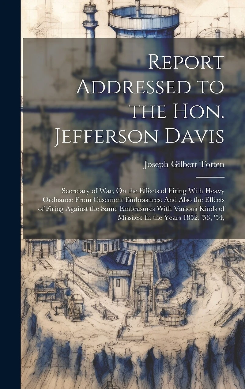 Report Addressed to the Hon. Jefferson Davis: Secretary of War, On the Effects of Firing With Heavy Ordnance From Casement Embrasures: And Also the Effects of Firing Against the Same Embrasures With Various Kinds of Missiles: In the Years 1852, '53, '54,