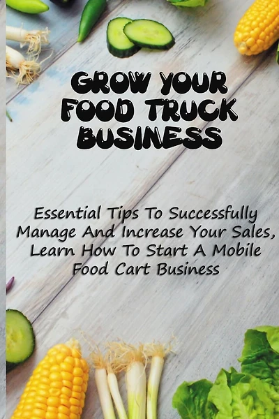 Grow Your Food Truck Business: Essential Tips To Successfully Manage And Increase Your Sales, Learn How To Start A Mobile Food Cart Business: Mobile Food Facility