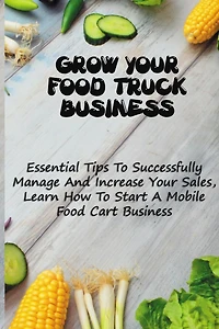 Grow Your Food Truck Business: Essential Tips To Successfully Manage And Increase Your Sales, Learn How To Start A Mobile Food Cart Business: Mobile Food Facility