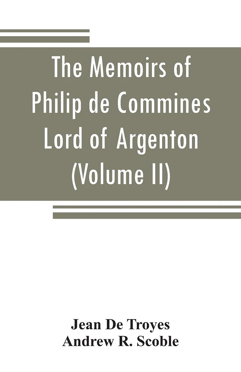 the memoirs of Philip de Commines, Lord Argenton: containing histories Louis XI, and Charles VIII, Kings France, Bold, duke Burgundy; to which is added Scandalous chronicle, or, Secret history XI (Volume II)