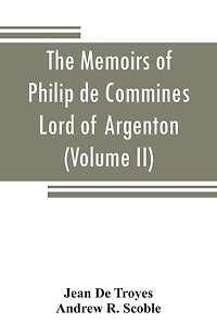 the memoirs of Philip de Commines, Lord Argenton: containing histories Louis XI, and Charles VIII, Kings France, Bold, duke Burgundy; to which is added Scandalous chronicle, or, Secret history XI (Volume II)