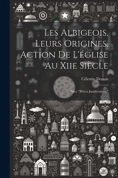 Les Albigeois, Leurs Origines, Action De L'église Au Xiie Siècle: Avec "Pièces Justificatives."