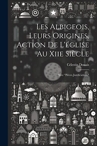 Les Albigeois, Leurs Origines, Action De L'église Au Xiie Siècle: Avec "Pièces Justificatives."