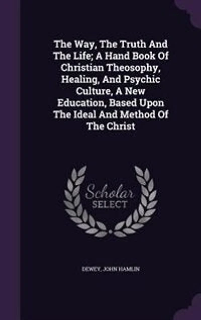 The Way, The Truth And The Life; A Hand Book Of Christian Theosophy, Healing, And Psychic Culture, A New Education, Based Upon The Ideal And Method Of The Christ