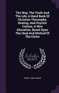 The Way, The Truth And The Life; A Hand Book Of Christian Theosophy, Healing, And Psychic Culture, A New Education, Based Upon The Ideal And Method Of The Christ