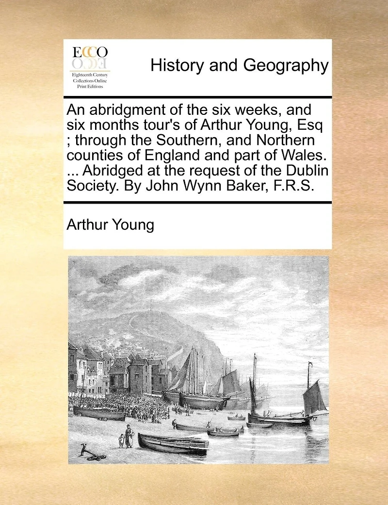 An Abridgment of the six Weeks, and Months Tour's Arthur Young, Esq; Through Southern, Northern Counties England Part Wales. ... Abridged at Request Dublin Society. By John Wynn Baker, F.R.S