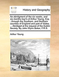 An Abridgment of the six Weeks, and Months Tour's Arthur Young, Esq; Through Southern, Northern Counties England Part Wales. ... Abridged at Request Dublin Society. By John Wynn Baker, F.R.S
