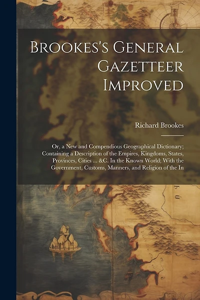 Brookes's General Gazetteer Improved: Or, a New and Compendious Geographical Dictionary; Containing a Description of the Empires, Kingdoms, States, Provinces, Cities ... &c. In the Known World; With the Government, Customs, Manners