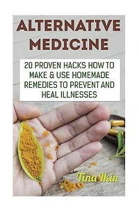 Alternative Medicine: 20 Proven Hacks How to Make & Use Homemade Remedies to Prevent and Heal Illnesses