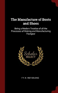 The Manufacture of Boots and Shoes: Being a Modern Treatise of all the Processes of Making and Manufacturing Footgear