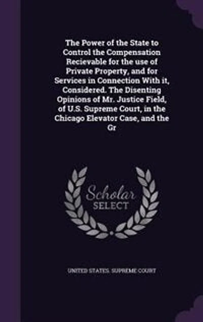 the Power of State to Control Compensation Recievable for use Private Property, and Services Connection With it, Considered. Disenting Opinions Mr. Justice Field, U.S. Supreme Court, Chicago Elevator Case, Gr