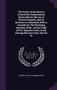 the Power of State to Control Compensation Recievable for use Private Property, and Services Connection With it, Considered. Disenting Opinions Mr. Justice Field, U.S. Supreme Court, Chicago Elevator Case, Gr