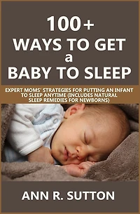 100+ Ways to Get a Baby to Sleep: Expert Moms' Strategies for Putting an Infant to Sleep Anytime (Includes Natural Sleep Remedies for Newborns)