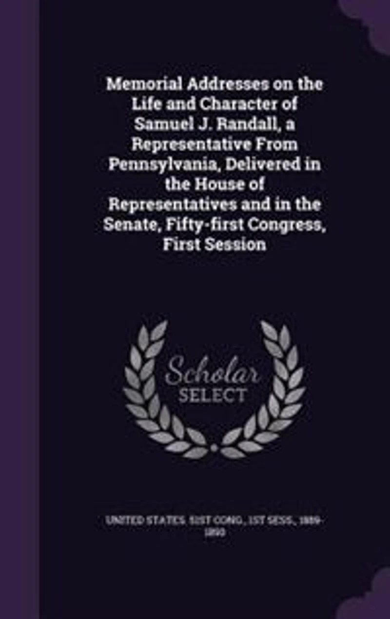 Memorial Addresses on the Life and Character of Samuel J. Randall: A Representative From Pennsylvania, Delivered House Representatives Senate, Fi