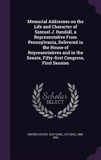 Memorial Addresses on the Life and Character of Samuel J. Randall: A Representative From Pennsylvania, Delivered House Representatives Senate, Fi