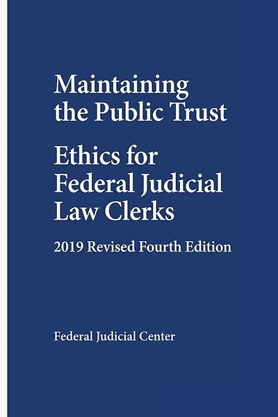 Maintaining the Public Trust: Ethics for Federal Judicial Law Clerks - 2019 Revised Fourth Edition