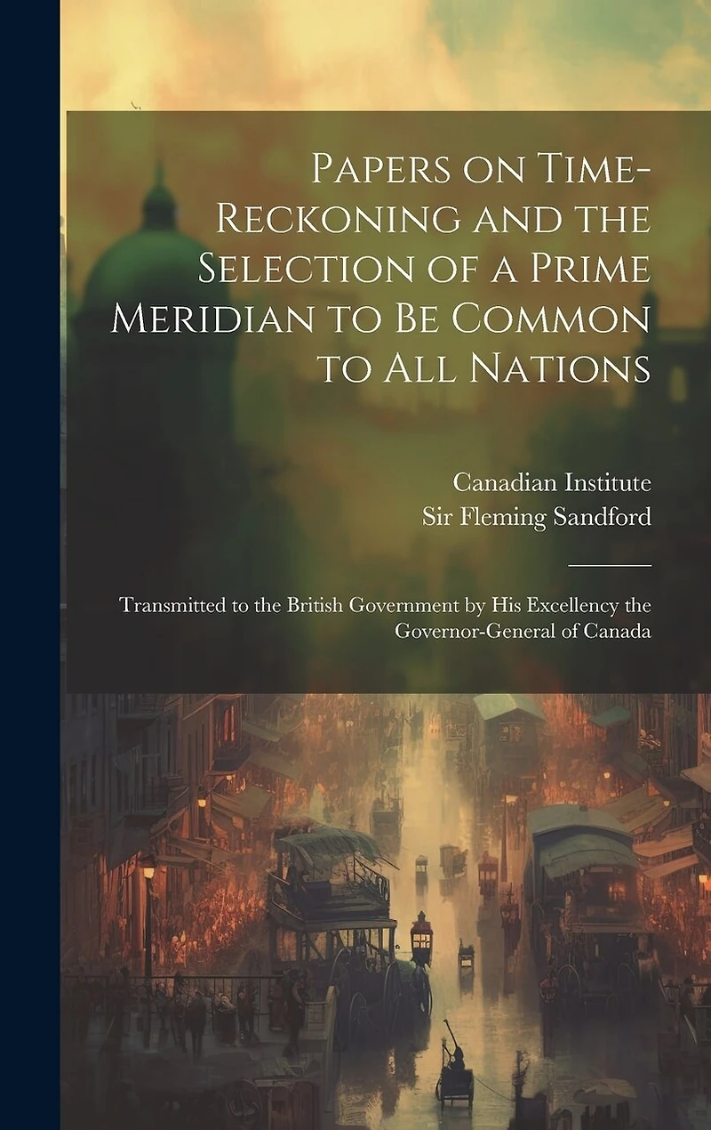 Papers on Time-reckoning and the Selection of a Prime Meridian to be Common to all Nations: Transmitted to the British Government by His Excellency the Governor-General of Canada