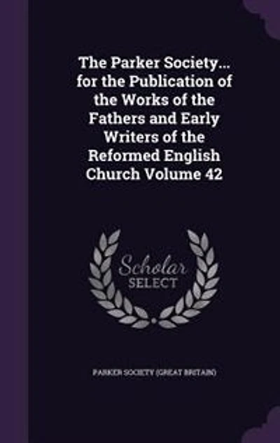 The Parker Society... for the Publication of the Works of the Fathers and Early Writers of the Reformed English Church Volume 42