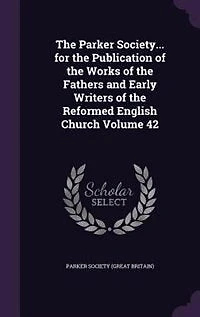 The Parker Society... for the Publication of the Works of the Fathers and Early Writers of the Reformed English Church Volume 42