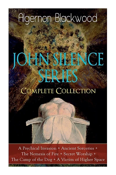 The JOHN SILENCE SERIES - Complete Collection: A Psychical Invasion + Ancient Sorceries + The Nemesis of Fire + Secret Worship + The Camp of the Dog + A Victim of Higher Space: Supernatural Mysteries