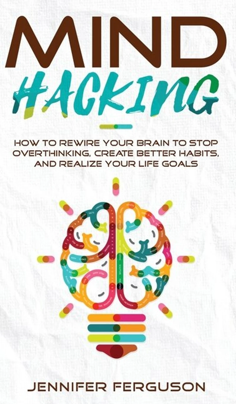Mind Hacking: How To Rewire Your Brain To Stop Overthinking, Create Better Habits And Realize Your Life Goals