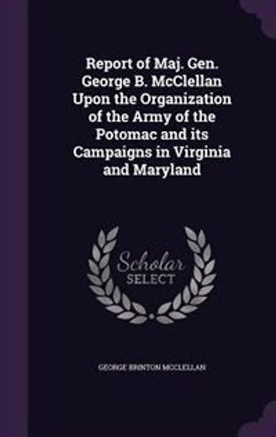 Report of Maj. Gen. George B. McClellan Upon the Organization of the Army of the Potomac and its Campaigns in Virginia and Maryland