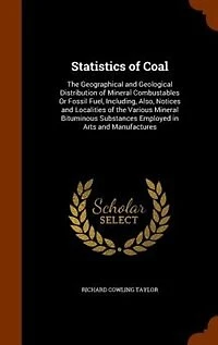 Statistics of Coal: the Geographical and Geological Distribution Mineral Combustables Or Fossil Fuel, Including, Also, Notices Localities Various Bituminous Substances Employed Arts Manufactures